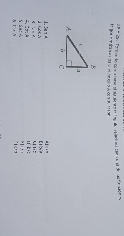 29.- Tomando como base el siguiente triángulo, relaciona cada una de las funciones
trigonométricas para el ángulo A con su razón.
1. SenA A) a/b
2. CosA B) b/a
3. TanA C) a/c
4. cot A D) b/c
5. SecA E) c/a
6. CscA F) c/b