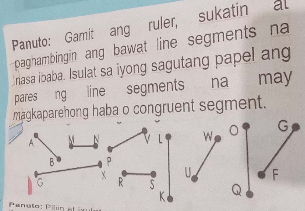 Panuto: Gamit ang ruler, sukatin al 
paghambingin ang bawat line segments na 
Anasa ibaba. Isulat sa iyong sagutang papel ang 
pares ng line segments na may 
magkaparehong haba o congruent segment. 
Panuto: Piliin at isu