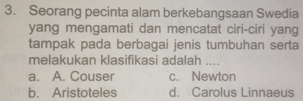 Seorang pecinta alam berkebangsaan Swedia
yang mengamati dan mencatat ciri-ciri yang
tampak pada berbagai jenis tumbuhan serta
melakukan klasifikasi adalah ....
a. A. Couser c. Newton
b. Aristoteles d. Carolus Linnaeus