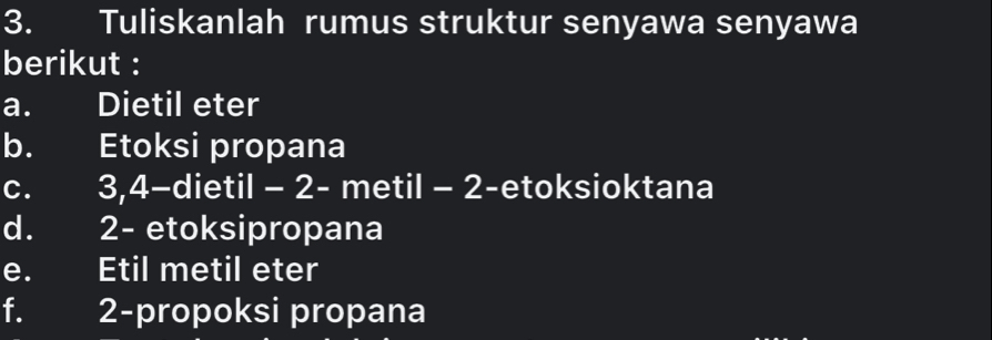 Tuliskanlah rumus struktur senyawa senyawa 
berikut : 
a. Dietil eter 
b. Etoksi propana 
c. 3, 4 -dietil - 2 - metil - 2 -etoksioktana 
d. 2 - etoksipropana 
e. Etil metil eter 
f. 2 -propoksi propana