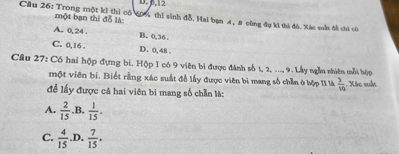 D. 0, 12
Câu 26: Trong một kỉ thi có 60% thí sinh đỗ. Hai bạn 4, B cùng dự kỉ thi đó. Xác suất đề chỉ có một bạn thi đỗ là:
A. 0, 24. B. 0, 36.
C. 0, 16. D. 0, 48.
Câu 27: Có hai hộp đựng bi. Hộp I có 9 viên bi được đánh số 1, 2, ..., 9. Lấy ngẫu nhiên mỗi hộp
một viên bi. Biết rằng xác suất đề lấy được viên bi mang số chẵn ở hộp II là  3/10 . Xác suất
để lấy được cả hai viên bi mang số chẵn là:
A.  2/15  .B.  1/15 .
C.  4/15  .D.  7/15 .