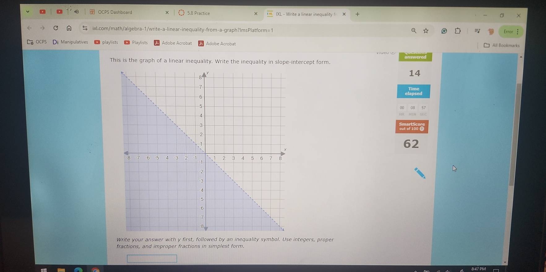 OCPS Dashboard 5.8 Practice × IXL - Write a linear inequality f 
ixl.com/math/algebra-1/write-a-linear-inequality-from-a-graph?ImsPlatform=1 Error : 
OCPS Di Manipulatives playlists Playlists Adobe Acrobat Adobe Acrobat All Bookmarks 
answered 
This is the graph of a linear inequality. Write the inequality in slope-intercept form. 
14 
elapsed 
00 57 
5EC 
62 
Write your answer with y first, followed by an inequality symbol. Use integers, proper 
fractions, and improper fractions in simplest form.