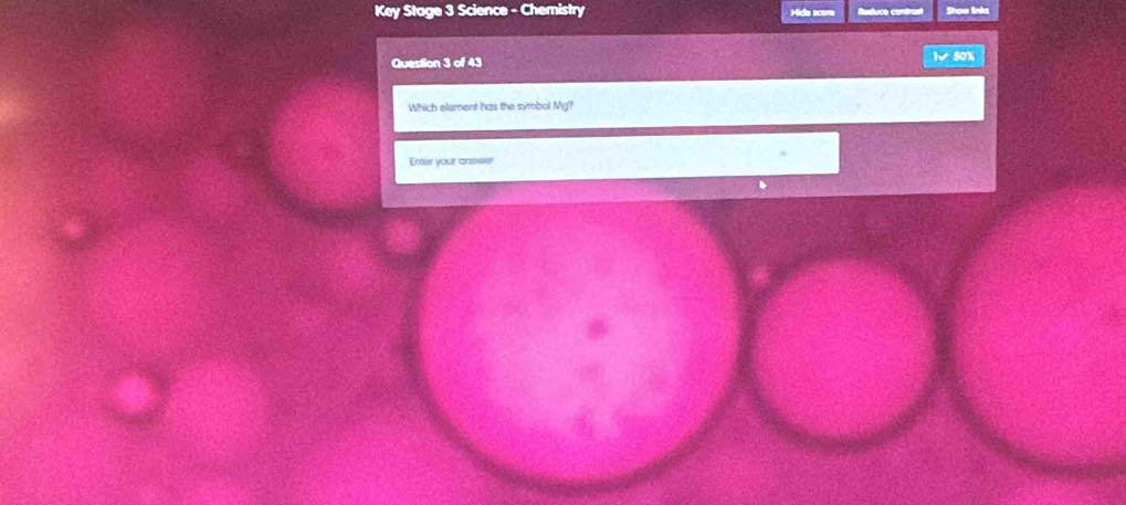 Key Stage 3 Science - Chemistry Mide score Ruduce condral Show links 
Question 3 of 43 1 50% 
Which element has the symbol Mg? 
Enter your answer
