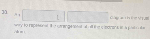 An □ □ □ diagram is the visual 
way to represent the arrangement of all the electrons in a particular 
atom.