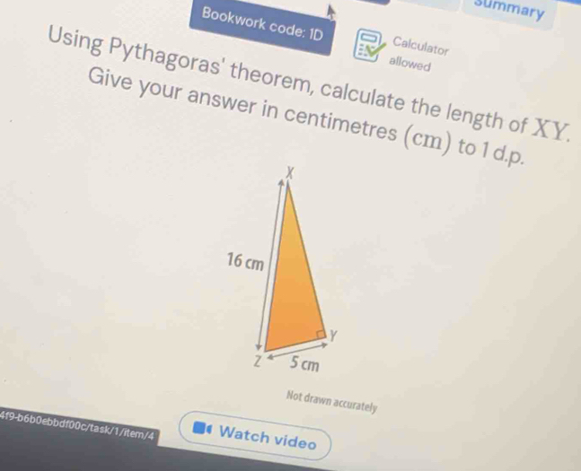 Summary 
Bookwork code: 1D Calculator 
allowed 
Using Pythagoras' theorem, calculate the length of XY
Give your answer in centimetres (cm) to 1 d. p. 
Not drawn accurately 
4f9-b6b0ebbdf00c/task/1/item/4 Watch video