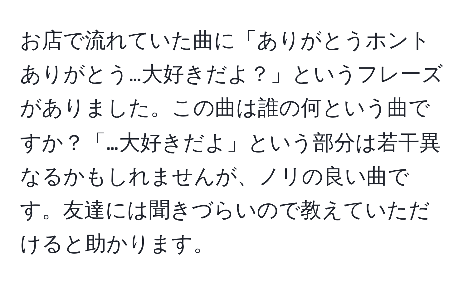 お店で流れていた曲に「ありがとうホントありがとう…大好きだよ？」というフレーズがありました。この曲は誰の何という曲ですか？「…大好きだよ」という部分は若干異なるかもしれませんが、ノリの良い曲です。友達には聞きづらいので教えていただけると助かります。