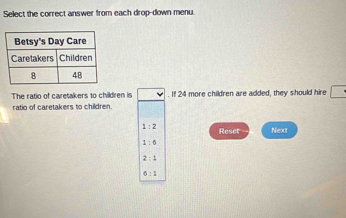 Select the correct answer from each drop-down menu.
The ratio of caretakers to children is . If 24 more children are added, they should hire
ratio of caretakers to children.
1:2
Reset Next
1:6
2:1
6:1