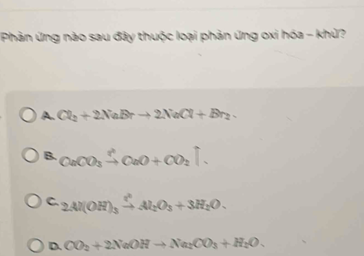 Phản ứng nào sau đây thuộc loại phản ứng oxi hóa - khử?
A. Cl_2+2NaBrto 2NaCl+Br_2
B. CaCO_3xrightarrow ?OaO+CO_2uparrow.
C. 2Al(OH)_3xrightarrow ?^2Al_2O_3+3H_2O. 
D. CO_2+2NaOHto Na_2CO_3+H_2O