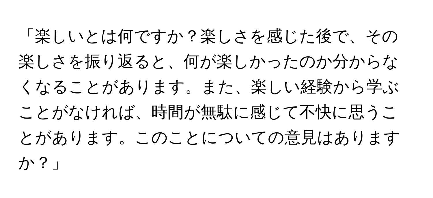 「楽しいとは何ですか？楽しさを感じた後で、その楽しさを振り返ると、何が楽しかったのか分からなくなることがあります。また、楽しい経験から学ぶことがなければ、時間が無駄に感じて不快に思うことがあります。このことについての意見はありますか？」