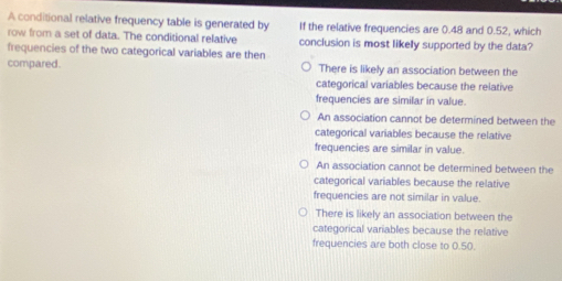 A conditional relative frequency table is generated by If the relative frequencies are 0.48 and 0.52, which
row from a set of data. The conditional relative conclusion is most likelly supported by the data?
frequencies of the two categorical variables are then
compared. There is likely an association between the
categorical variables because the relative
frequencies are similar in value.
An association cannot be determined between the
categorical variables because the relative
frequencies are similar in value.
An association cannot be determined between the
categorical variables because the relative
frequencies are not similar in value.
There is likely an association between the
categorical variables because the relative
frequencies are both close to 0.50.