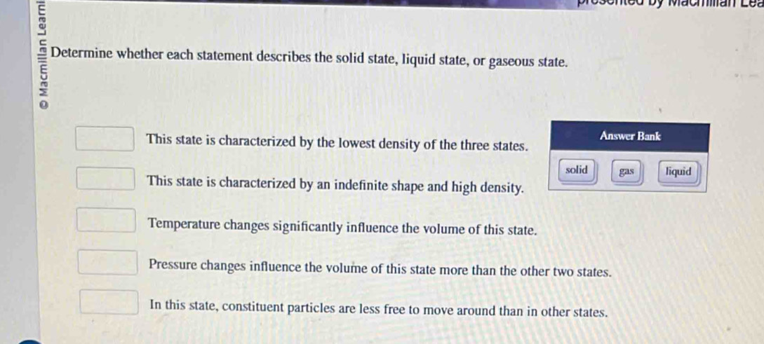 Determine whether each statement describes the solid state, liquid state, or gaseous state.
>
Answer Bank
This state is characterized by the lowest density of the three states.
solid gas liquid
This state is characterized by an indefinite shape and high density.
Temperature changes significantly influence the volume of this state.
Pressure changes influence the volume of this state more than the other two states.
In this state, constituent particles are less free to move around than in other states.