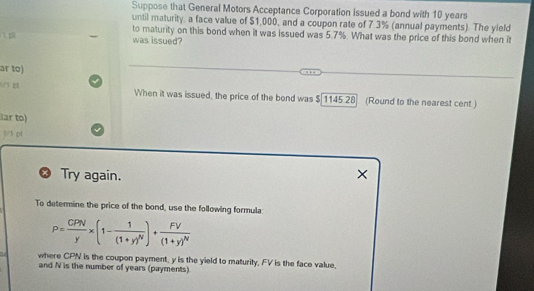 Suppose that General Motors Acceptance Corporation issued a bond with 10 years
until maturity a face value of $1,000, and a coupon rate of 7.3% (annual payments). The yield 
to maturity on this bond when it was issued was 5.7%. What was the price of this bond when it 
was issued? 
ar to) 
When it was issued, the price of the bond was $ 1145.28 (Round to the nearest cent) 
ar to) 
j/1 p1 
Try again. × 
To determine the price of the bond, use the following formula:
P= CPN/y * (1-frac 1(1+y)^N)+frac FV(1+y)^N
where CPN is the coupon payment, y is the yield to maturity, FV is the face value. 
and N is the number of years (payments)