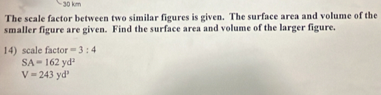 30 km
The scale factor between two similar figures is given. The surface area and volume of the 
smaller figure are given. Find the surface area and volume of the larger figure. 
14) scale factor =3:4
SA=162yd^2
V=243yd^3