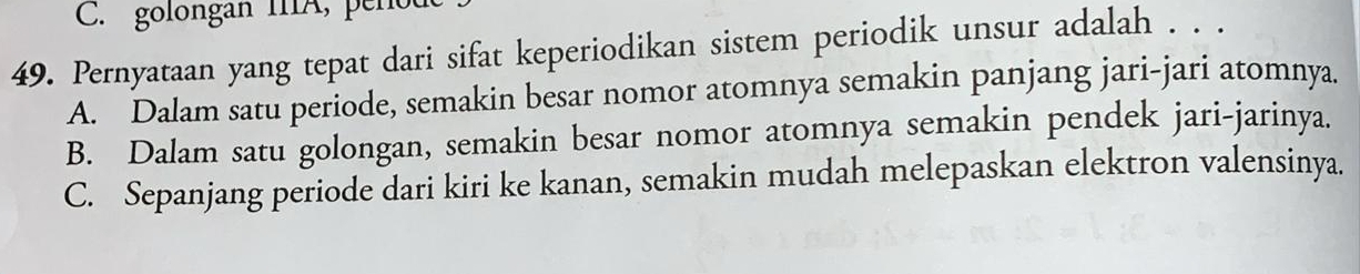 golongan IA, pene
49. Pernyataan yang tepat dari sifat keperiodikan sistem periodik unsur adalah . . .
A. Dalam satu periode, semakin besar nomor atomnya semakin panjang jari-jari atomnya.
B. Dalam satu golongan, semakin besar nomor atomnya semakin pendek jari-jarinya.
C. Sepanjang periode dari kiri ke kanan, semakin mudah melepaskan elektron valensinya.