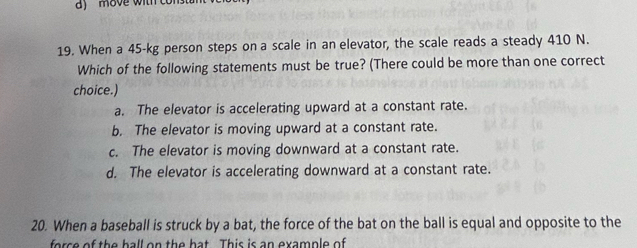 a move with consu
19. When a 45-kg person steps on a scale in an elevator, the scale reads a steady 410 N.
Which of the following statements must be true? (There could be more than one correct
choice.)
a. The elevator is accelerating upward at a constant rate.
b. The elevator is moving upward at a constant rate.
c. The elevator is moving downward at a constant rate.
d. The elevator is accelerating downward at a constant rate.
20. When a baseball is struck by a bat, the force of the bat on the ball is equal and opposite to the
force of the hall on the hat This is an example of