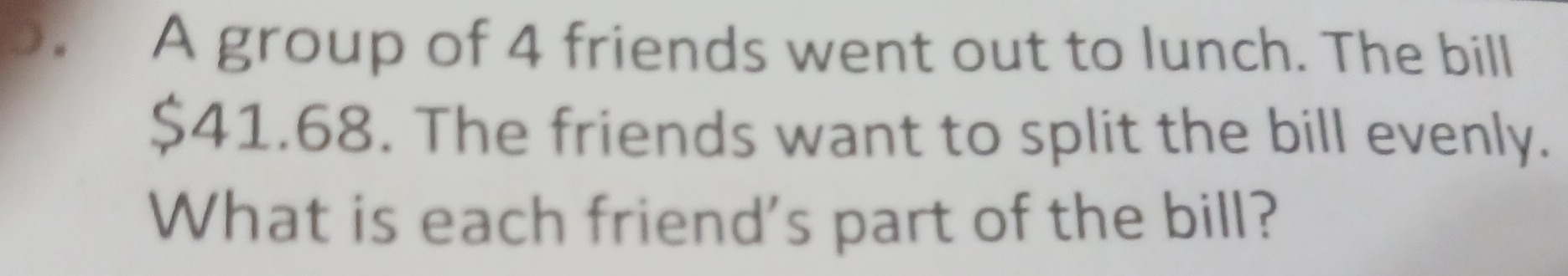 A group of 4 friends went out to lunch. The bill
$41.68. The friends want to split the bill evenly. 
What is each friend's part of the bill?