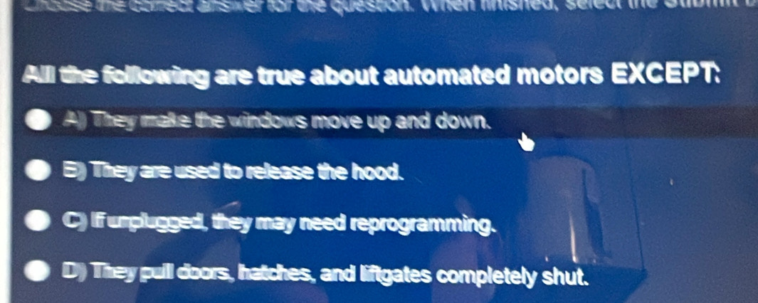 ancuse te coredt ansier for the queston. When linished, seleur the t
Alll the following are true about automated motors EXCEPT:
A)) They make the windows move up and down.
E) They are used to release the hood.
C) If umplugged, they may need reprogramming.
D) They puill doors, hatches, and liftgates completely shut.