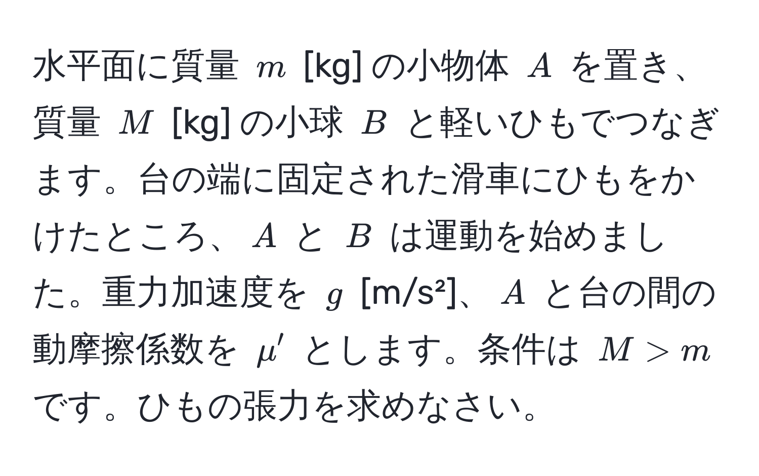 水平面に質量 $m$ [kg] の小物体 $A$ を置き、質量 $M$ [kg] の小球 $B$ と軽いひもでつなぎます。台の端に固定された滑車にひもをかけたところ、$A$ と $B$ は運動を始めました。重力加速度を $g$ [m/s²]、$A$ と台の間の動摩擦係数を $mu'$ とします。条件は $M > m$ です。ひもの張力を求めなさい。