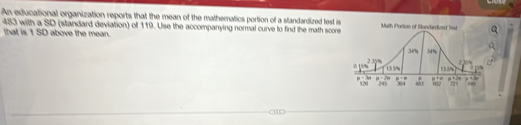 An educational organization reports that the mean of the mathematics portion of a standardized test is
483 with a SD (standard deviation) of 119. Use the accompanying normal curve to find the math score 
that is 1 SD above the mean.