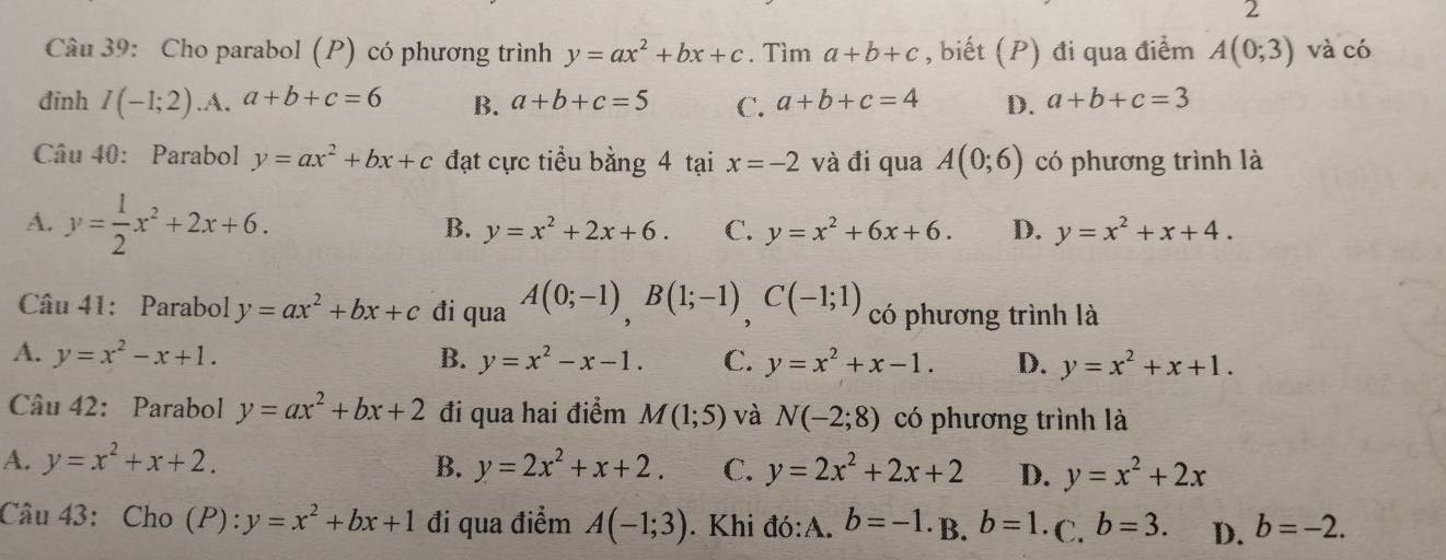 Cho parabol (P) có phương trình y=ax^2+bx+c. Tìm a+b+c , biết (P) đi qua điểm A(0;3) và có
đinh I(-1;2) .A. a+b+c=6 B. a+b+c=5 C. a+b+c=4 D. a+b+c=3
Câu 40: Parabol y=ax^2+bx+c đạt cực tiểu bằng 4 tại x=-2 và đi qua A(0;6) có phương trình là
A. y= 1/2 x^2+2x+6.
B. y=x^2+2x+6. C. y=x^2+6x+6. D. y=x^2+x+4. 
Câu 41: Parabol y=ax^2+bx+c đi qua A(0;-1), B(1;-1), C(-1;1) có phương trình là
A. y=x^2-x+1. B. y=x^2-x-1. C. y=x^2+x-1. D. y=x^2+x+1. 
Câu 42: Parabol y=ax^2+bx+2 đi qua hai điểm M(1;5) và N(-2;8) có phương trình là
A. y=x^2+x+2. B. y=2x^2+x+2. C. y=2x^2+2x+2 D. y=x^2+2x
Câu 43:Cho (P):y=x^2+bx+1 đi qua điểm A(-1;3). Khi đó:A. b=-1 ·B. b=1 ·C. b=3. D. b=-2.