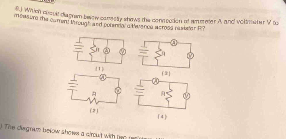 6.) Which circuit diagram below correctly shows the connection of ammeter A and voltmeter V to 
measure the current through and potential difference across resistor R? 
( 3 ) 

The diagram below shows a circuit with two resi