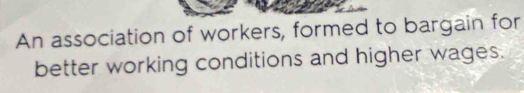 An association of workers, formed to bargain for 
better working conditions and higher wages.