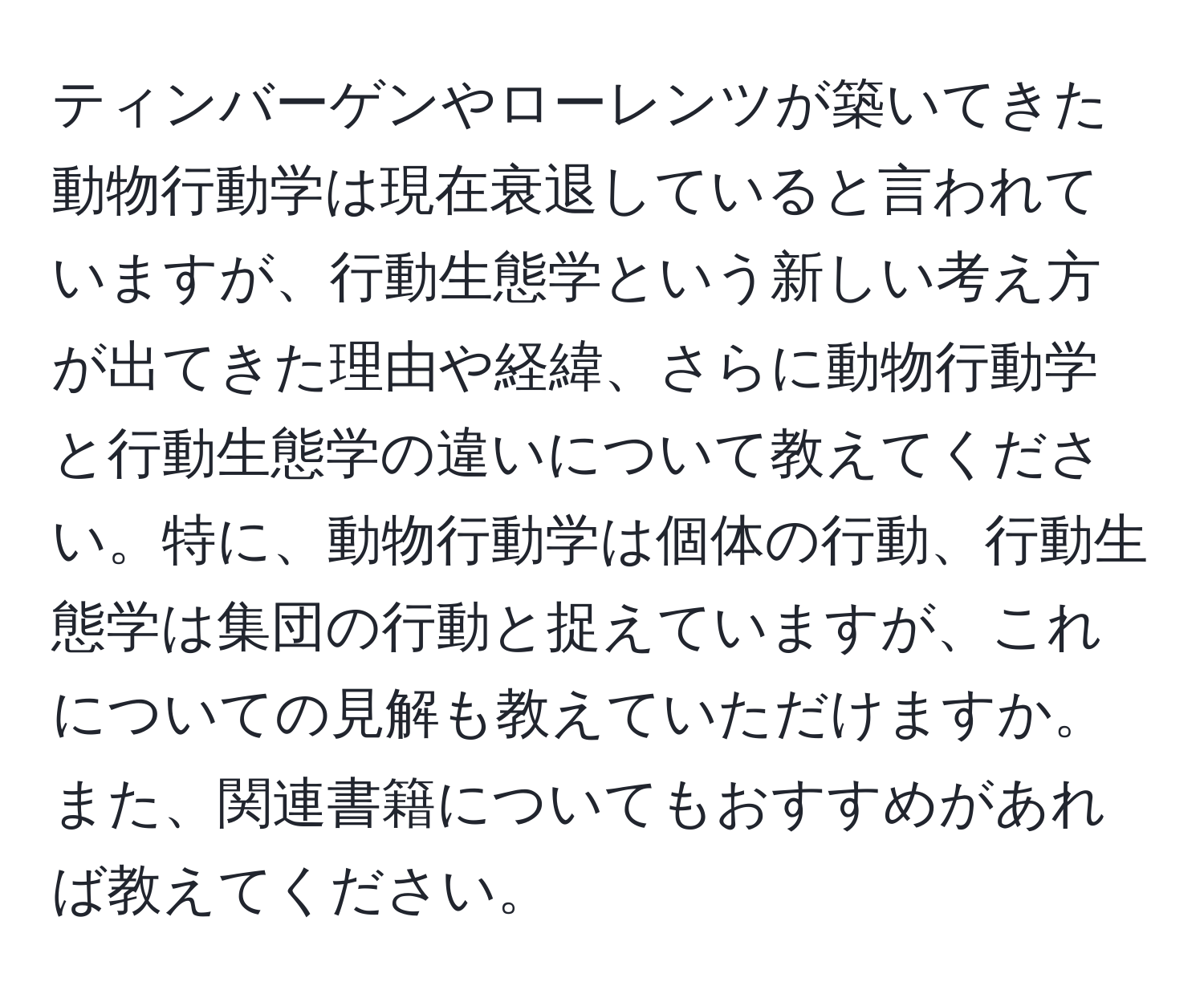 ティンバーゲンやローレンツが築いてきた動物行動学は現在衰退していると言われていますが、行動生態学という新しい考え方が出てきた理由や経緯、さらに動物行動学と行動生態学の違いについて教えてください。特に、動物行動学は個体の行動、行動生態学は集団の行動と捉えていますが、これについての見解も教えていただけますか。また、関連書籍についてもおすすめがあれば教えてください。