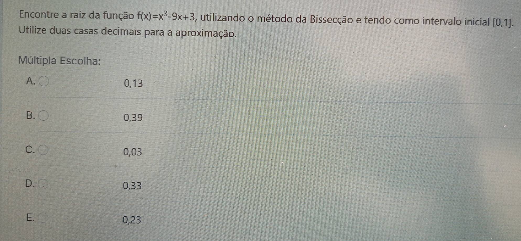 Encontre a raiz da função f(x)=x^3-9x+3 , utilizando o método da Bissecção e tendo como intervalo inicial [0,1]. 
Utilize duas casas decimais para a aproximação.
Múltipla Escolha:
A. 0,13
B.
0,39
C.
0,03
D.
0,33
E.
0,23