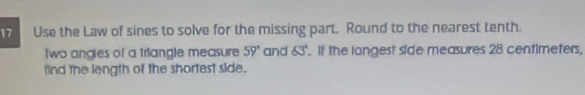 Use the Law of sines to solve for the missing part. Round to the nearest tenth. 
Two angies of a triangle measure 59° and 63°. If the longest side measures 28 centimeters, 
find the length of the shortest side.