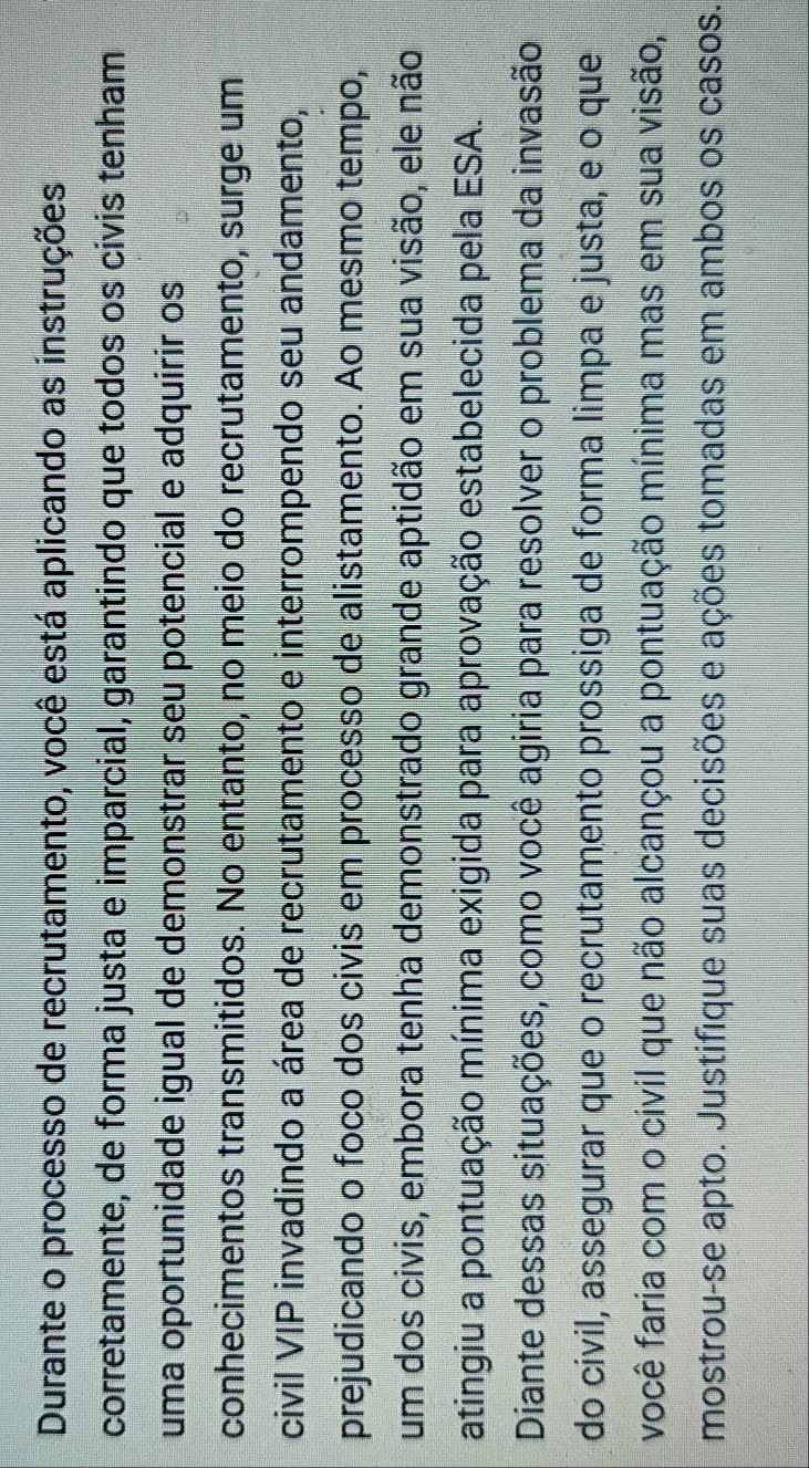 Durante o processo de recrutamento, você está aplicando as instruções 
corretamente, de forma justa e imparcial, garantindo que todos os civis tenham 
uma oportunidade igual de demonstrar seu potencial e adquirir os 
conhecimentos transmitidos. No entanto, no meio do recrutamento, surge um 
civil VIP invadindo a área de recrutamento e interrompendo seu andamento, 
prejudicando o foco dos civis em processo de alistamento. Ao mesmo tempo, 
um dos civis, embora tenha demonstrado grande aptidão em sua visão, ele não 
atingiu a pontuação mínima exigida para aprovação estabelecida pela ESA. 
Diante dessas situações, como você agiria para resolver o problema da invasão 
do civil, assegurar que o recrutamento prossiga de forma limpa e justa, e o que 
você faria com o civil que não alcançou a pontuação mínima mas em sua visão, 
mostrou-se apto. Justifique suas decisões e ações tomadas em ambos os casos.