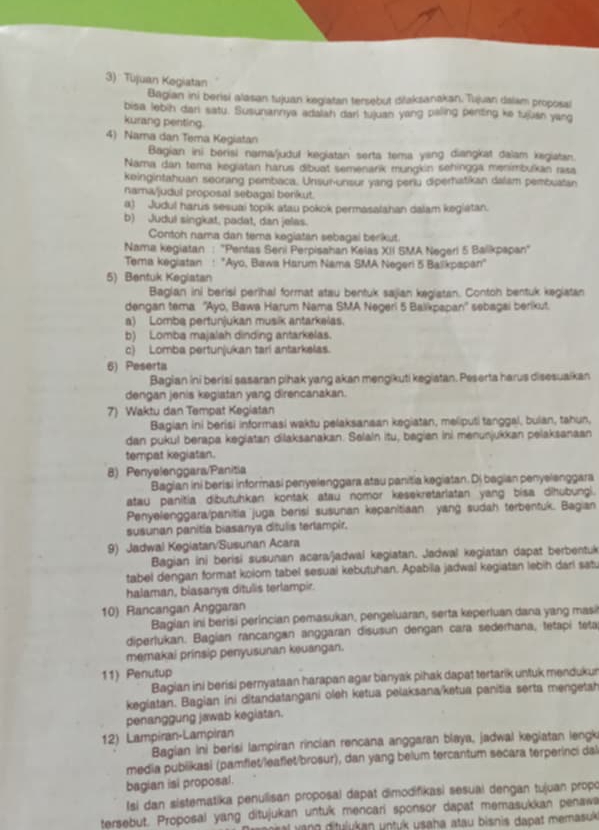 3): Tujuan Kegiatan
Bagian ini berisi alasan tujuan kegiatan tersebut ditaksanakan. Tujuan dalam proposal
bisa lebih dari satu. Susunannya adalah darl tujuan yang paling penting ke tujan yang
kurang penting
4) Nama dan Tema Kegiatan
Bagian ini berisi nama/judul kegiatan serta tema yang diangkat daïam kegiatan.
Nama dan tema kegiatan harus dibuat semenarik mungkin sehingga menimbulkan rasa
keingintahuan seorang pembaca. Unsun-unsur yang periu diperhatikan dalam pembuatan
nama/judul proposal sebagai berikut.
a) Judul harus sesuai topik atau pokok permasalahan dalam kegiatan.
b) Judul singkat, padat, dan jelas.
Contoh nama dan tema kegiatan sebagal berikut.
Nama kegiatan : "Pentas Seni Perpisahan Kelas XII SMA Negerl 5 Balikpapan"
Tema kegiatan : "Ayo, Bawa Harum Nama SMA Negeri 5 Balikpapan'
5) Bentuk Keglatan
Baglan ini berisi perihal format atau bentuk sajian kegiatan. Contoh bentuk kegiatan
dengan tema ''Ayo, Bawa Harum Nama SMA Negeri 5 Balikpapan'' sebagal berikut.
a) Lomba pertunjukan musik antarkeias.
b) Lomba majalah dinding antarkelas.
c) Lomba pertunjukan tari antarkelas.
6) Peserta
Bagian ini berisi sasaran pihak yang akan mengikuti kegiatan. Peserta harus disesuaikan
dengan jenis kegiatan yang direncanakan.
7) Waktu dan Tempat Kegiatan
Bagian ini berisi informasi waktu pelaksanaan kegiatan, meliputi tanggal, bulan, tahun,
dan pukul berapa kegiatan dilaksanakan. Salain itu, bagian ini menunjukkan pelaksanaan
tempat kegiatan.
8) Penyelenggara/Panitia
Bagian ini berisi informasi penyelenggara atau panitia kegiatan. Dj bagian penyelenggara
atau panitia dibutuhkan kontak atau nomor kesekretarlatan yang bisa dihubungi.
Penyelenggara/panitia juga berisi susunan kepanitiaan yang sudah terbentuk. Bagian
susunan panitia biasanya ditulis terlampir.
9) Jadwal Kegiatan/Susunan Acara
Bagian ini berisi susunan acara/jadwal kegiatan. Jadwal kegiatan dapat berbentuk
tabel dengan format kolom tabel sesual kebutuhan. Apabia jadwal kegiatan lebih darl sat.
halaman, blasanya ditulis terlampir.
10) Rancangan Anggaran
Bagian ini berisi perincian pemasukan, pengeluaran, serta keperluan dana yang masi
diperlukan. Bagian rancangan anggaran disusun dengan cara sederhana, tetapi teta
memakai prinsip penyusunan keuangan.
11) Penutup
Bagian ini berisi pernyataan harapan agar banyak pihak dapat tertarik untuk mendukur
kegiatan. Bagian ini ditandatangani oleh ketua pelaksana/ketua panitia serta mengetah
penanggung jawab kegiatan.
12) Lampiran-Lampiran
Bagian ini berisi lampiran rincian rencana anggaran blaya, jadwal kegiatan lengk
media pubiikasi (pamflet/leaflet/brosur), dan yang belum tercantum secara terperinci dal
bagian isi proposal.
Isi dan sistematika penulisan proposal dapat dimodifikasi sesual dengan tujuan propo
tersebut. Proposal yang ditujukan untuk mencari sponsor dapat memasukkan penaw
val v ang ditulukan untuk usaha atau bisnis dapat memasuk