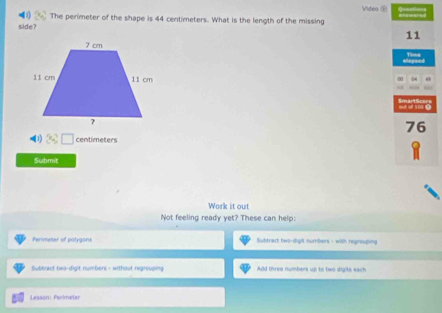 Video Queations 
The perimeter of the shape is 44 centimeters. What is the length of the missing 
side?
1 centimeters
Submit 
Work it out 
Not feeling ready yet? These can help: 
Perimeter of polygons Subtract two-digit numbers - with regrouping 
Subtract two-digit numbers = without regrouping Add three numbers up to two digits each 
Lesson: Perimeter