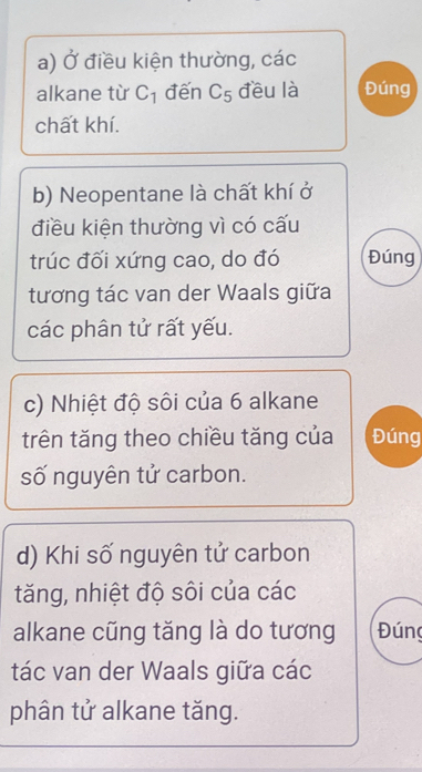 square điều kiện thường, các 
alkane từ C_1 đến C_5 đều là Đúng 
chất khí. 
b) Neopentane là chất khí ở 
điều kiện thường vì có cấu 
trúc đối xứng cao, do đó Đúng 
tương tác van der Waals giữa 
các phân tử rất yếu. 
c) Nhiệt độ sôi của 6 alkane 
trên tăng theo chiều tăng của Đúng 
số nguyên tử carbon. 
d) Khi số nguyên tử carbon 
tăng, nhiệt độ sôi của các 
alkane cũng tăng là do tương Đún 
tác van der Waals giữa các 
phân tử alkane tăng.