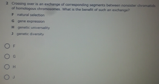 Crossing over is an exchange of corresponding segments between nonsister chromatids
of homologous chromosomes. What is the benefit of such an exchange?
F natural selection
G gene expression
H genetic universality
J genetic diversity
F
G
H
J