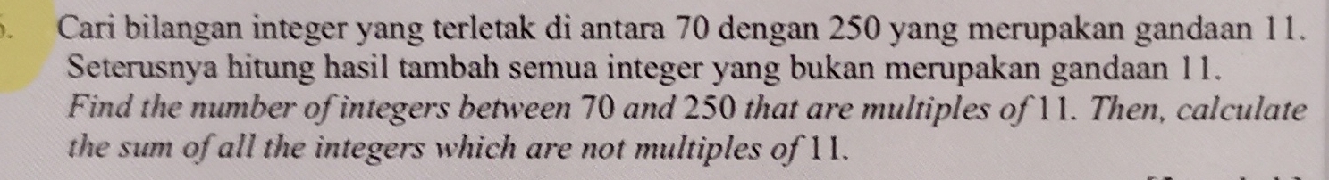 Cari bilangan integer yang terletak di antara 70 dengan 250 yang merupakan gandaan 11. 
Seterusnya hitung hasil tambah semua integer yang bukan merupakan gandaan 11. 
Find the number of integers between 70 and 250 that are multiples of 11. Then, calculate 
the sum of all the integers which are not multiples of 11.