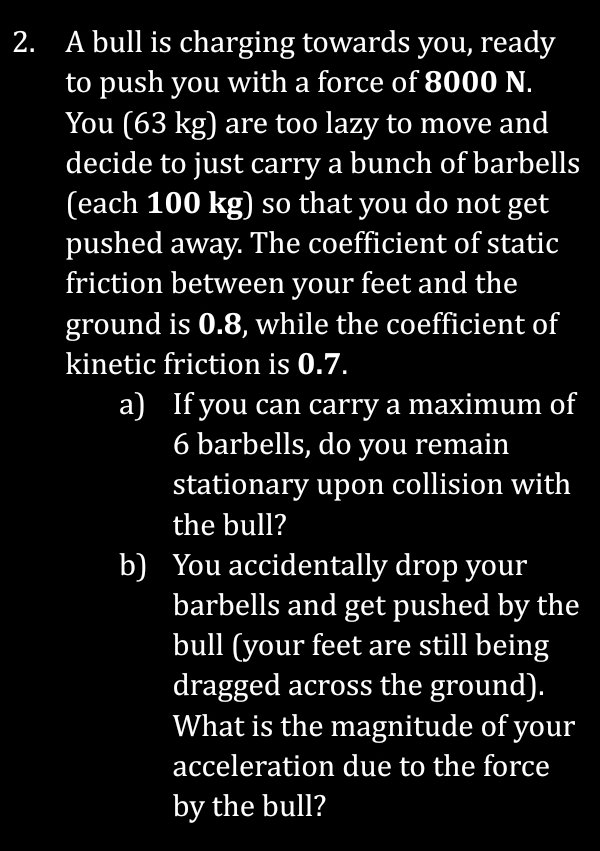 A bull is charging towards you, ready 
to push you with a force of 8000 N. 
You (63 kg) are too lazy to move and 
decide to just carry a bunch of barbells 
(each 100 kg) so that you do not get 
pushed away. The coefficient of static 
friction between your feet and the 
ground is 0.8, while the coefficient of 
kinetic friction is 0.7. 
a) If you can carry a maximum of
6 barbells, do you remain 
stationary upon collision with 
the bull? 
b) You accidentally drop your 
barbells and get pushed by the 
bull (your feet are still being 
dragged across the ground). 
What is the magnitude of your 
acceleration due to the force 
by the bull?