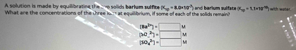 A solution is made by equilibrating the ewo solids barlum sulfite (K_sp=8.0* 10^(-7)) and barium sulfate (K_sp=1.1* 10^(-10)) with water.
What are the concentrations of the three lous at equilibrium, if some of each of the solids remain?
[Ba^(2+)]=□ M
[SC_-^(2-)]=□ M
[SO_4^(2-)]=□ M