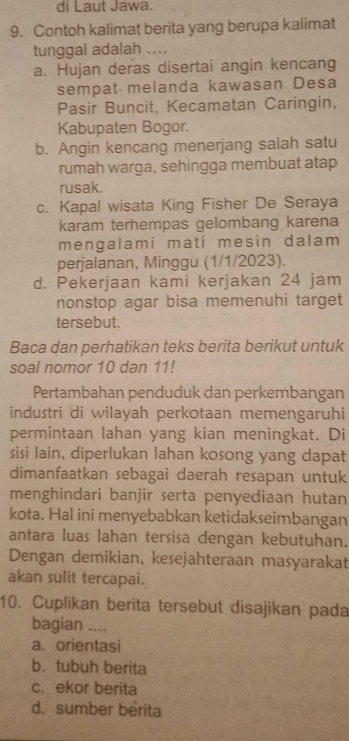 di Laut Jawa.
9. Contoh kalimat berita yang berupa kalimat
tunggal adalah ...
a. Hujan deras disertai angin kencang
sempat melanda kawasan Desa
Pasir Buncit, Kecamatan Caringin,
Kabupaten Bogor.
b. Angin kencang menerjang salah satu
rumah warga, sehingga membuat atap
rusak.
c. Kapal wisata King Fisher De Seraya
karam terhempas gelombang karena
mengalami mati mesin dalam 
perjalanan, Minggu (1/1/2023).
d. Pekerjaan kami kerjakan 24 jam
nonstop agar bisa memenuhi target
tersebut.
Baca dan perhatikan teks berita berikut untuk
soal nomor 10 dan 11!
Pertambahan penduduk dan perkembangan
industri di wilayah perkotaan memengaruhi
permintaan lahan yang kian meningkat. Di
sisi lain, diperlukan lahan kosong yang dapat
dimanfaatkan sebagai daerah resapan untuk
menghindari banjir serta penyediaan hutan
kota. Hal ini menyebabkan ketidakseimbangan
antara luas lahan tersisa dengan kebutuhan.
Dengan demikian, kesejahteraan masyarakat
akan sulit tercapai.
10. Cuplikan berita tersebut disajikan pada
bagian …_
a. orientasi
b. tubuh berita
c. ekor berita
d. sumber berita