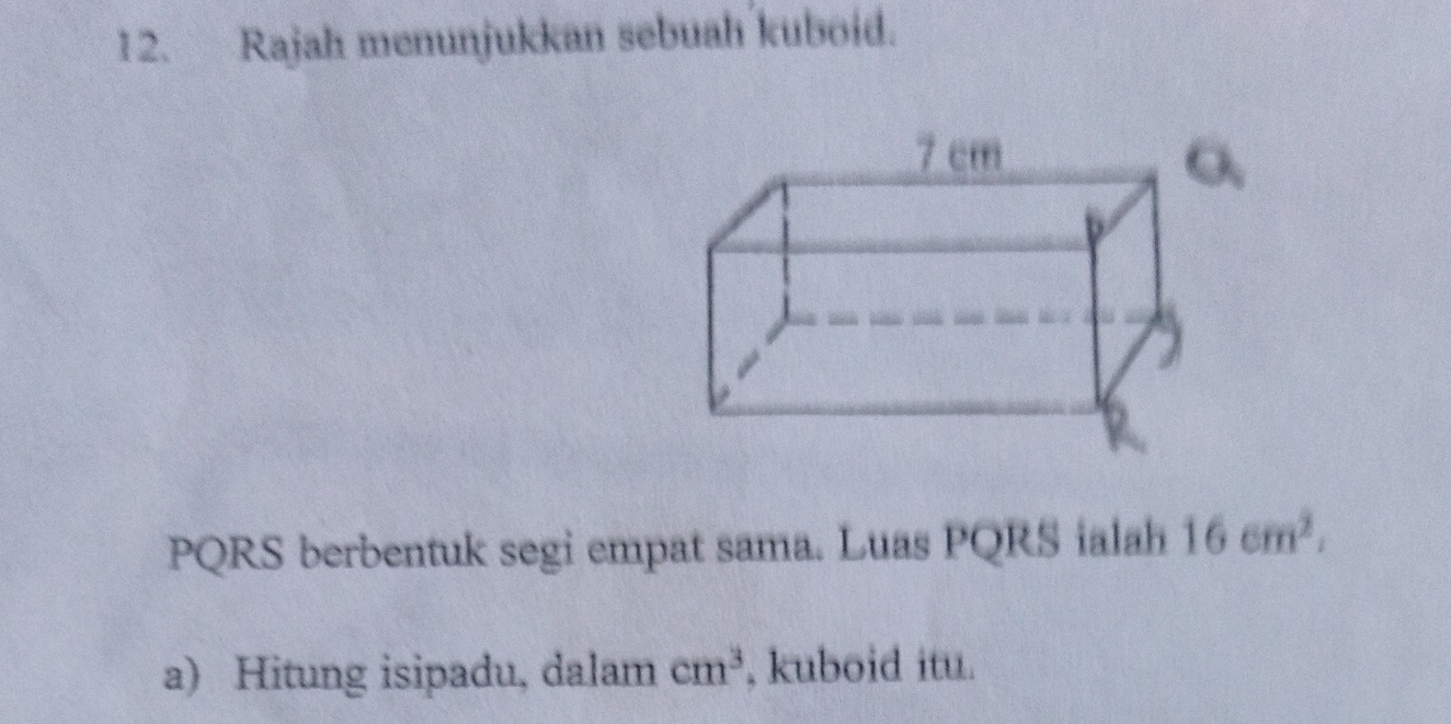 Rajah menunjukkan sebuah kuboid. 
o、
PQRS berbentuk segi empat sama. Luas PQRS ialah 16cm^2. 
a) Hitung isipadu, dalam cm^3 , kuboid itu.