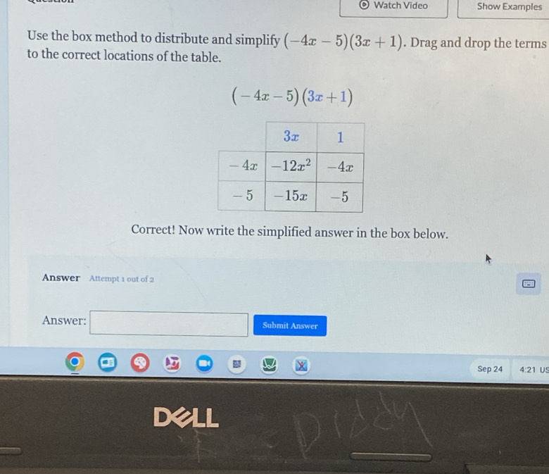 Watch Video Show Examples
Use the box method to distribute and simplify (-4x-5)(3x+1). Drag and drop the terms
to the correct locations of the table.
(-4x-5)(3x+1)
Correct! Now write the simplified answer in the box below.
Answer Attempt 1 out of 2
Answer: □ Submit Answer
Sep 24 4:21 US