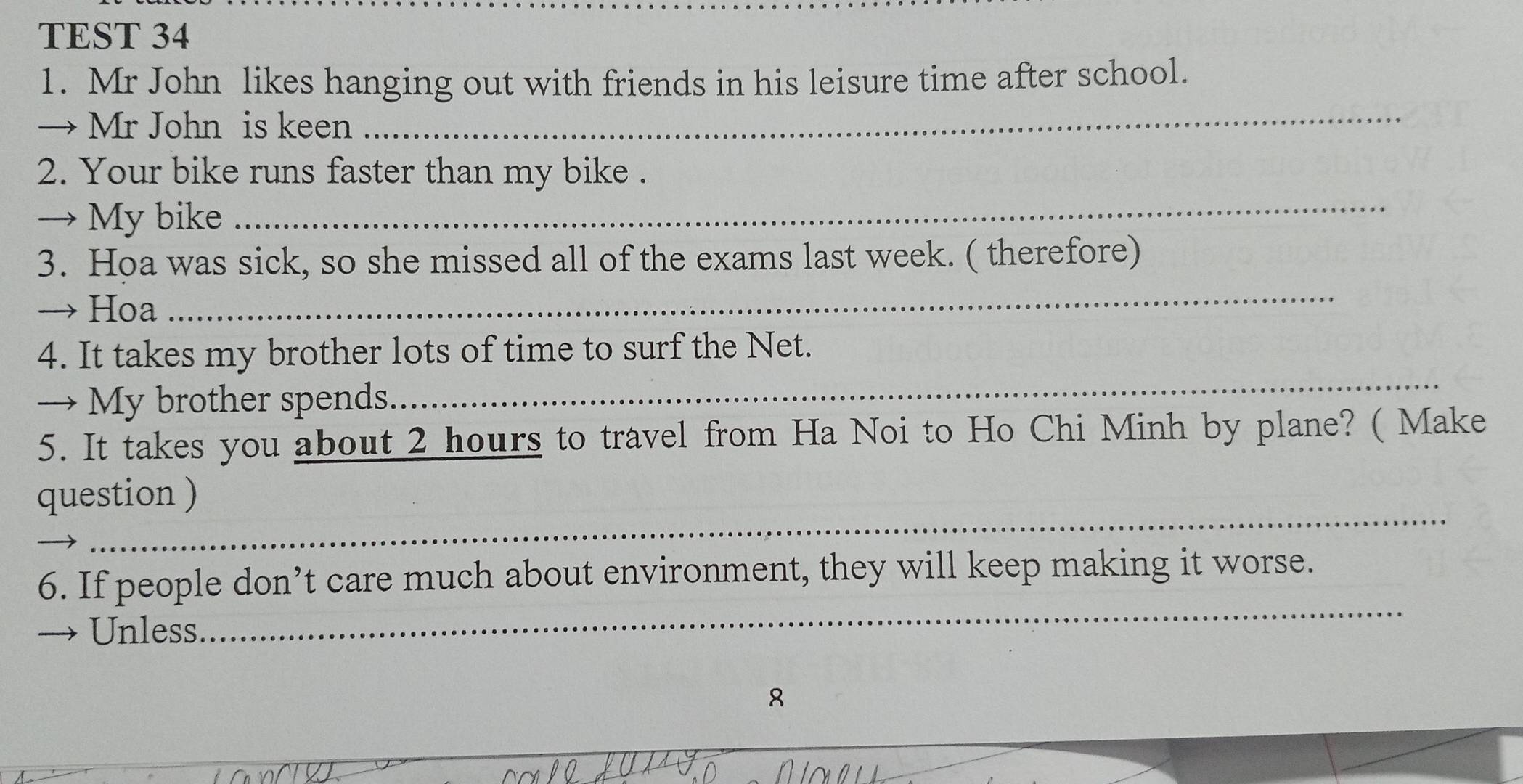 TEST 34 
1. Mr John likes hanging out with friends in his leisure time after school. 
→ Mr John is keen 
_ 
2. Your bike runs faster than my bike . 
→ My bike 
_ 
3. Hoa was sick, so she missed all of the exams last week. ( therefore) 
→ Hoa 
_ 
4. It takes my brother lots of time to surf the Net. 
→ My brother spends. 
_ 
5. It takes you about 2 hours to travel from Ha Noi to Ho Chi Minh by plane? ( Make 
_ 
question ) 
_ 
6. If people don’t care much about environment, they will keep making it worse. 
→ Unless 
8 
_