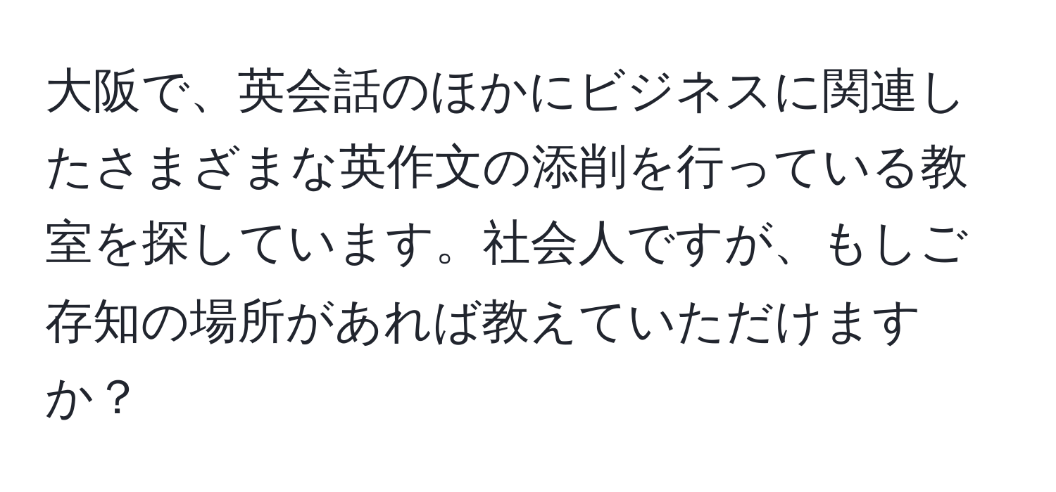 大阪で、英会話のほかにビジネスに関連したさまざまな英作文の添削を行っている教室を探しています。社会人ですが、もしご存知の場所があれば教えていただけますか？