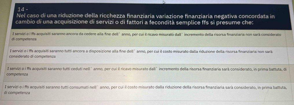 Nel caso di una riduzione della ricchezza finanziaria variazione finanziaría negatíva concordata ín
cambio di una acquisizione di servizi o di fattori a fecondità semplice ffs si presume che:
I servizi o i ffs acquisiti saranno ancora da cedere alla fine dell`anno, per cui il ricavo misurato dall`incremento della risorsa finanziaria non sarà considerato
di competenza
I servizi o i ffs acquisiti saranno tutti ancora a disposizione alla fine dell` anno, per cui il costo misurato dalla riduzione della risorsa finanziaria non sarà
considerato di competenza
I servizi o i ffs acquisiti saranno tutti ceduti nell` anno, per cui il ricavo misurato dall` incremento della risorsa finanziaria sarà considerato, in prima battuta, di
competenza
I servizi o i ffs acquisiti saranno tutti consumati nell` anno, per cui il costo misurato dalla riduzione della risorsa finanziaria sarà considerato, in prima battuta,
di competenza