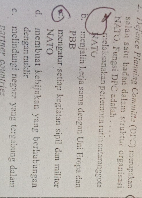 Defence Planning Committe (DPC) merupakan
salah satu badan dalam struktur organisasi
NATO. Fungsi DFC adalah . . ..
melaksanakan pertemuan rutin antäranggota
NATO
b. menjalin kerja sama dengan Uni Eröpa dan
PBB
mengatur setiap kegiätan sipil dan militer
NATO
d. membuat kebijakan yang berhubungan
dengan nuklir
e. melindungi negara yang tergabung dalam
partner countries