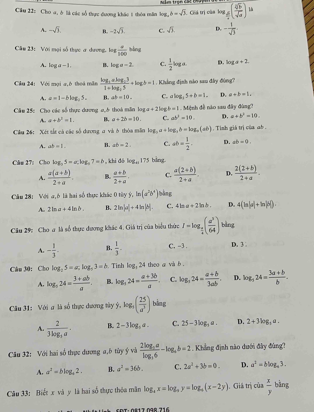 Năm trọn các chuyền dể
Câu 22: Cho a, b là các số thực dương khác 1 thỏa mãn log _ab=sqrt(3) Giá trị của log _ sqrt(b)/a ( sqrt[2](b)/sqrt(a) ) là
A. -sqrt(3). -2sqrt(3). C. sqrt(3).
B.
D. - 1/sqrt(3) .
Câu 23: Với mọi số thực a dương, log  a/100 bing
A. log a-1. B. log a-2. C.  1/2 log a. D. log a+2.
Câu 24: Với mọi a,b thoả mãn frac log _3a.log _231+log _25+log b=1. Khẳng định nào sau đây đúng?
A. a=1-blog _25. B. ab=10. C. alog _25+b=1. D. a+b=1.
Câu 25: Cho các số thực dương a,b thoả mãn log a+2 log b=1. Mệnh đề nào sau đây đúng?
A. a+b^2=1. B. a+2b=10. C. ab^2=10. D. a+b^2=10.
Câu 26: Xét tất cả các số dương a và b thỏa mãn log _3a+log _3b=log _9(ab). Tính giá trị của ab .
A. ab=1. B. ab=2. C. ab= 1/2 . D. ab=0.
Câu 27: Cho log _35=a;log _57=b , khi đó log _45175 bằng.
A.  (a(a+b))/2+a . B.  (a+b)/2+a .
C.  (a(2+b))/2+a . D.  (2(2+b))/2+a .
Câu 28: Với a,b là hai số thực khác 0 tùy ý, ln (a^2b^4) bằng
A. 2ln a+4ln b. B. 2ln |a|+4ln |b|. C. 4 ln a+2ln b. D. 4(ln |a|+ln |b|).
Câu 29: Cho a là số thực dương khác 4. Giá trị của biểu thức I=log _ a/4 ( a^3/64 ) bằng
B.
A. - 1/3 .  1/3 .
C. -3 . D. 3 .
Câu 30: Cho log _25=a;log _53=b. Tính log _524 theo a và b .
A. log _524= (3+ab)/a . B. log _524= (a+3b)/a . C. log _524= (a+b)/3ab . D. log _524= (3a+b)/b .
Câu 31: Với a là số thực dương tùy ý, log _5( 25/a^3 ) bằng
A. frac 23log _5a.
B. 2-3log _5a. C. 25-3log _5a. D. 2+3log _5a.
Câu 32: Với hai số thực dương a,b tùy ý và frac 2log _3alog _36-log _6b=2. Khẳng định nào dưới đây đúng?
A. a^2=blog _62. B. a^2=36b. C. 2a^2+3b=0. D. a^2=blog _63.
Câu 33: Biết x và y là hai số thực thỏa mãn log _4x=log _9y=log _6(x-2y).  Giá trị của  x/y bing
SĐT: 0º17 09º 716