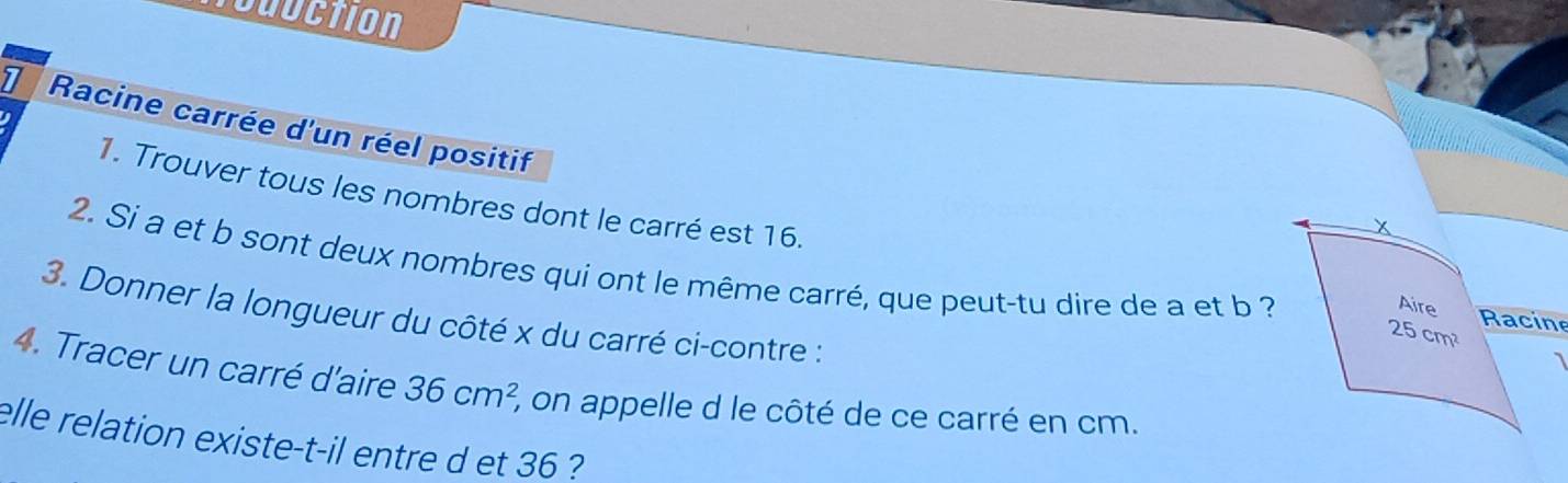 Noduction 
7 Racine carrée d'un réel positif 
I 
1. Trouver tous les nombres dont le carré est 16. 
X 
2. Si a et b sont deux nombres qui ont le même carré, que peut-tu dire de a et b ? 25cm^2 Racine 
Aire 
3. Donner la longueur du côté x du carré ci-contre : 
4. Tracer un carré d'aire 36cm^2, 2, on appelle d le côté de ce carré en cm. 
elle relation existe-t-il entre d et 36 ?