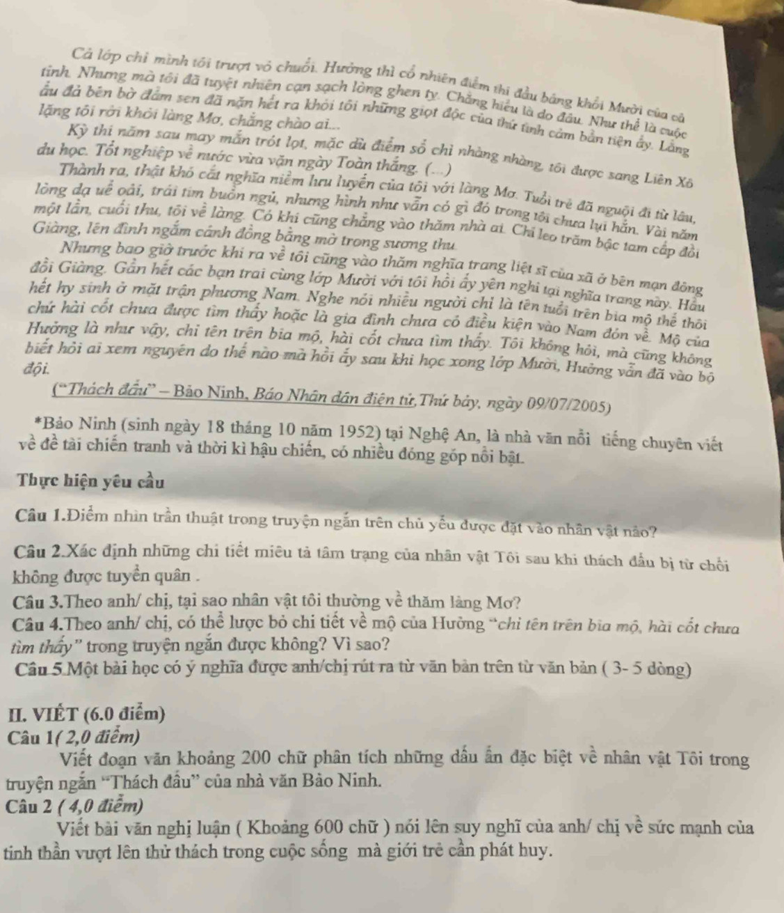 Cả lớp chỉ mình tối trượt vỏ chuối. Hưởng thì cổ nhiên điểm thi đầu bảng khổi Mười của ca
tinh. Nhưng mà tối đã tuyệt nhiên cạn sạch lòng ghen ty. Chẳng hiệu là do đầu. Như thể là cuộc
lặng tôi rởi khỏi làng Mơ, chẳng chào ai...
ầu đá bên bờ đảm sen đã nặn hết ra khỏi tôi những giọt độc của thứ tinh cảm bản tiên ấy. Lằng
Kỳ thi năm sau may mắn trót lọt, mặc dù điểm số chỉ nhàng nhàng, tôi được sang Liên Xã
du học. Tổt nghiệp ve^2 nước vừa văn ngày Toàn thắng. (...)
Thành ra, thật khó cất nghĩa niềm lưu luyển của tôi với làng Mơ. Tuổi trẻ đã nguội đi từ lâu
lòng đạ uế oài, trái tim buồn ngủ, nhưng hình như vẫn có gì đó trong tới chưa lụi hắn. Vài năm
một lần, cuối thu, tối về làng. Có khi cũng chẳng vào thăm nhà ai. Chi leo trăm bậc tam cấp đồi
Giàng, lên đình ngắm cánh đồng bằng mở trong sương thu
Nhưng bao giờ trước khi ra về tôi cũng vào thăm nghĩa trang liệt sĩ của xã ở bên mạn đông
Gồi Giàng. Gần hết các bạn trai cùng lớp Mười với tôi hồi ấy yên nghi tại nghĩa trang này. Hầu
hết hy sinh ở mặt trận phương Nam. Nghe nói nhiều người chỉ là tên tuổi trên bia mộ thể thôi
chử hài cốt chưa được tìm thấy hoặc là gia đình chưa có điều kiện vào Nam đón về. Mộ của
Hưởng là như vậy, chỉ tên trên bia mộ, hài cốt chưa tìm thấy. Tôi không hỏi, mà cũng không
hiết hỏi ai xem nguyên do thế nào mà hồi ấy sau khi học xong lớp Mười, Hưởng vẫn đã vào bộ
đội.
(“Thách đầu” - Bảo Ninh, Báo Nhân dân điện tử,Thứ bảy, ngày 09/07/2005)
*Bảo Ninh (sinh ngày 18 tháng 10 năm 1952) tại Nghệ An, là nhà văn nổi tiếng chuyên viết
về đề tài chiến tranh và thời kì hậu chiến, có nhiều đóng góp nổi bật.
Thực hiện yêu cầu
Câu 1.Điểm nhìn trần thuật trong truyện ngắn trên chủ yểu được đặt vào nhân vật nảo?
Câu 2.Xác định những chi tiết miêu tả tâm trạng của nhân vật Tôi sau khi thách đầu bị từ chối
không được tuyển quân .
Câu 3.Theo anh/ chị, tại sao nhân vật tôi thường về thăm làng Mơ?
Câu 4.Theo anh/ chị, có thể lược bỏ chi tiết về mộ của Hưởng “chỉ tên trên bìa mộ, hài cốt chưa
tìm thấy' trong truyện ngắn được không? Vì sao?
Cầu 5 Một bài học có ý nghĩa được anh/chị rút ra từ văn bản trên từ văn bản ( 3- 5 dòng)
II. VIÊT (6.0 điểm)
Câu 1( 2,0 điểm)
Viết đoạn văn khoảng 200 chữ phân tích những dầu ấn đặc biệt về nhân vật Tôi trong
truyện ngắn “Thách đầu” của nhà văn Bảo Ninh.
Câu 2 ( 4,0 điểm)
Viết bài văn nghị luận ( Khoảng 600 chữ ) nói lên suy nghĩ của anh/ chị về sức mạnh của
tinh thần vượt lên thử thách trong cuộc sống mà giới trẻ cần phát huy.