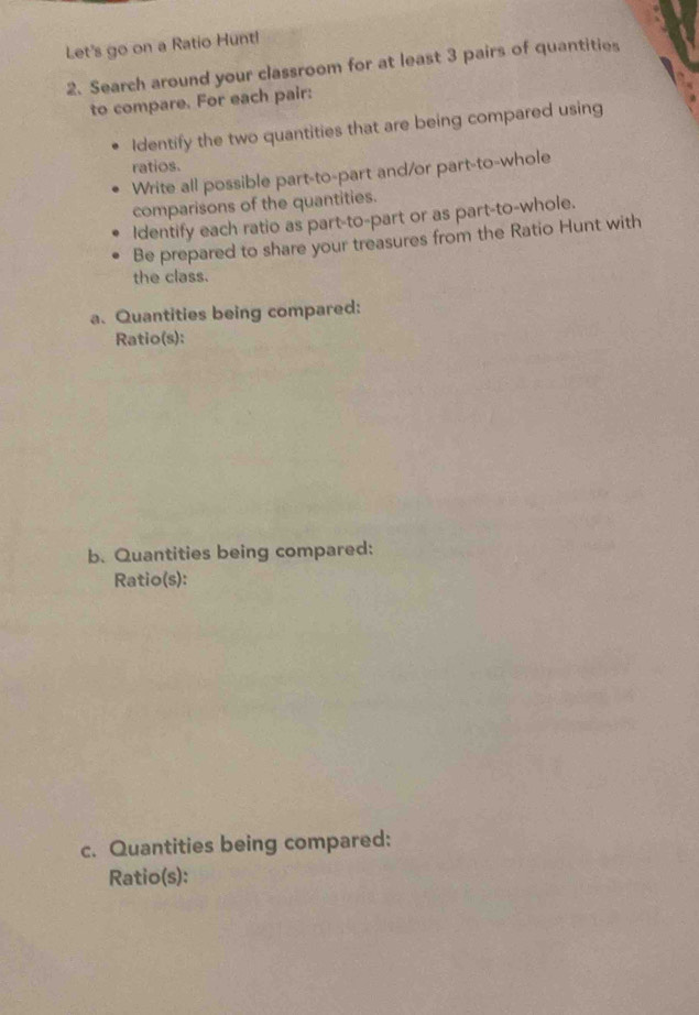 Let's go on a Ratio Huntl 
2. Search around your classroom for at least 3 pairs of quantities 
to compare. For each pair: 
Identify the two quantities that are being compared using 
ratios. 
Write all possible part-to-part and/or part-to-whole 
comparisons of the quantities. 
Identify each ratio as part-to-part or as part-to-whole. 
Be prepared to share your treasures from the Ratio Hunt with 
the class. 
a. Quantities being compared: 
Ratio(s): 
b. Quantities being compared: 
Ratio(s): 
c. Quantities being compared: 
Ratio(s):