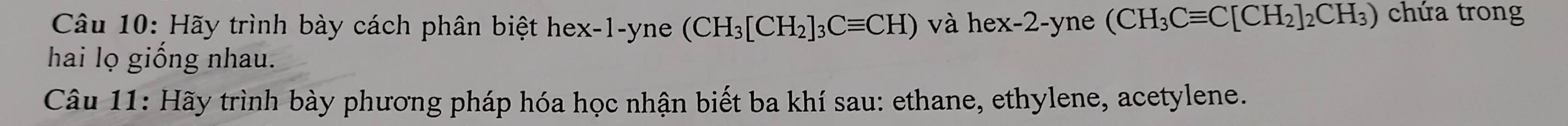 Hãy trình bày cách phân biệt hex -1 -yne (CH_3[CH_2]_3Cequiv CH) và hex -2 -yne (CH_3Cequiv C[CH_2]_2CH_3) chứa trong 
hai lọ giống nhau. 
Câu 11: Hãy trình bày phương pháp hóa học nhận biết ba khí sau: ethane, ethylene, acetylene.