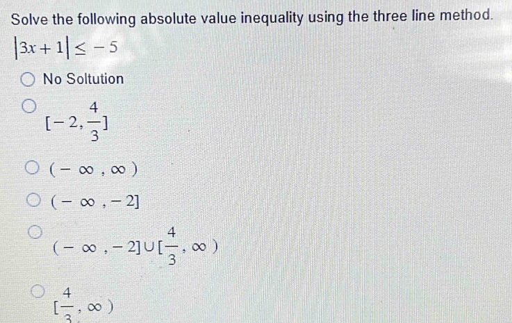 Solve the following absolute value inequality using the three line method.
|3x+1|≤ -5
No Soltution
[-2, 4/3 ]
(-∈fty ,∈fty )
(-∈fty ,-2]
(-∈fty ,-2]∪ [ 4/3 ,∈fty )
[ 4/3 ,∈fty )